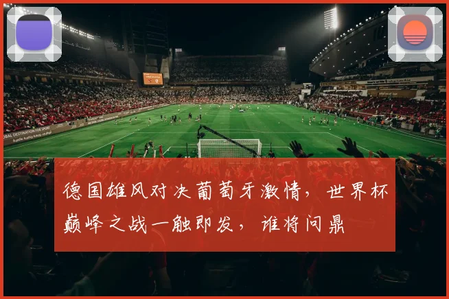 德国雄风对决葡萄牙激情，世界杯巅峰之战一触即发，谁将问鼎