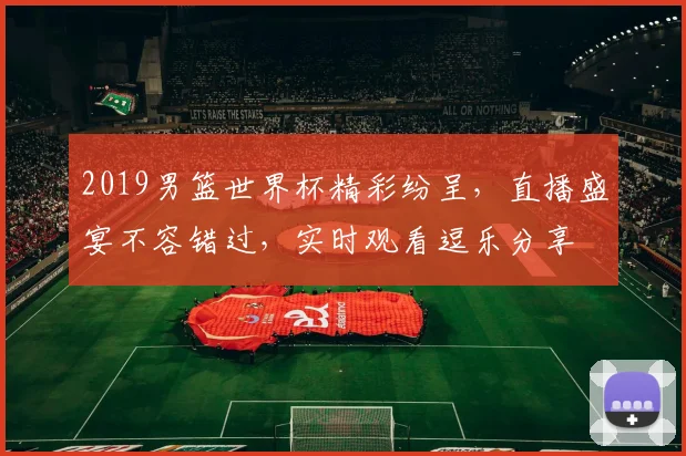 2019男篮世界杯精彩纷呈，直播盛宴不容错过，实时观看逗乐分享