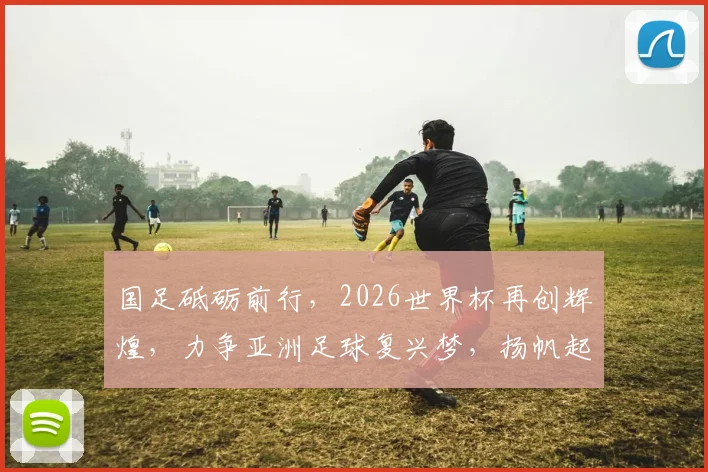 国足砥砺前行，2026世界杯再创辉煌，力争亚洲足球复兴梦，扬帆起航