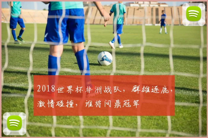 2018世界杯非洲战队，群雄逐鹿，激情碰撞，谁将问鼎冠军