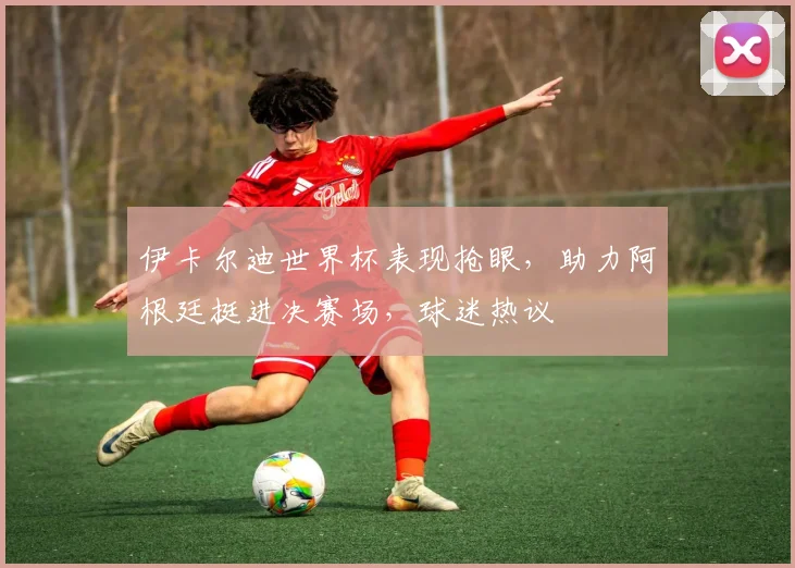 伊卡尔迪世界杯表现抢眼，助力阿根廷挺进决赛场，球迷热议