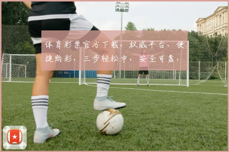 体育彩票官方下载，权威平台，便捷购彩，三步轻松中，安全可靠，不容错过，必看攻略