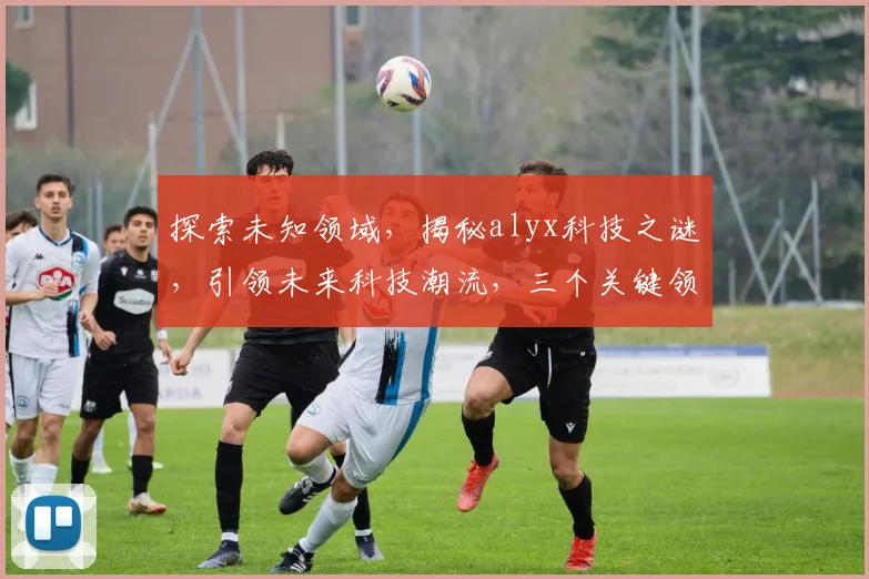 探索未知领域，揭秘alyx科技之谜，引领未来科技潮流，三个关键领域大揭秘