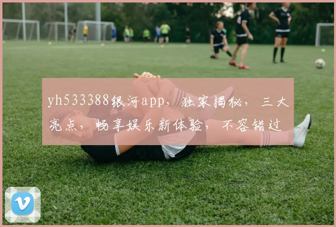 yh533388银河app，独家揭秘，三大亮点，畅享娱乐新体验，不容错过